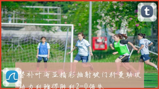 替补叶海亚精彩抽射破门科曼助攻助力利雅得胜利2-0领先